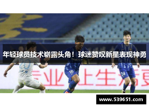 年轻球员技术崭露头角！球迷赞叹新星表现神勇